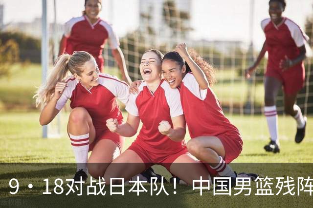 9·18对战日本队！中国男篮残阵出击，这一战不只是为了赢